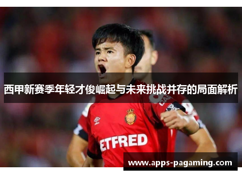 西甲新赛季年轻才俊崛起与未来挑战并存的局面解析