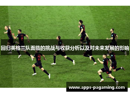 回归英格兰队面临的挑战与收获分析以及对未来发展的影响