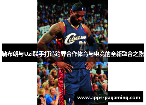 勒布朗与Uzi联手打造跨界合作体育与电竞的全新融合之路