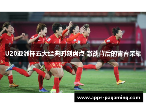 U20亚洲杯五大经典时刻盘点 激战背后的青春荣耀