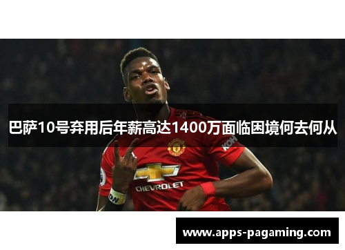 巴萨10号弃用后年薪高达1400万面临困境何去何从