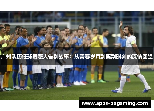 广州队历任球员感人告别故事：从青春岁月到离别时刻的深情回望