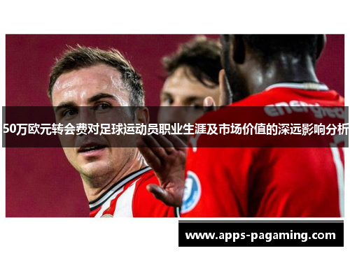 50万欧元转会费对足球运动员职业生涯及市场价值的深远影响分析