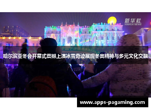 哈尔滨亚冬会开幕式震撼上演冰雪奇迹展现冬奥精神与多元文化交融