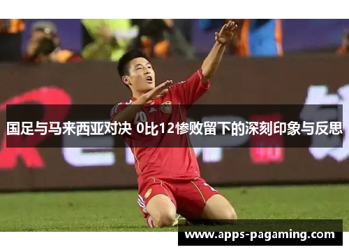 国足与马来西亚对决 0比12惨败留下的深刻印象与反思