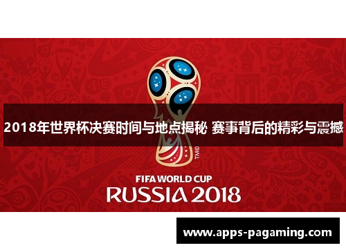 2018年世界杯决赛时间与地点揭秘 赛事背后的精彩与震撼