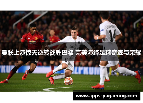 曼联上演惊天逆转战胜巴黎 完美演绎足球奇迹与荣耀