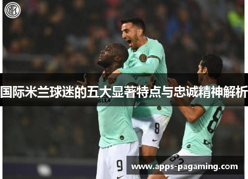 国际米兰球迷的五大显著特点与忠诚精神解析
