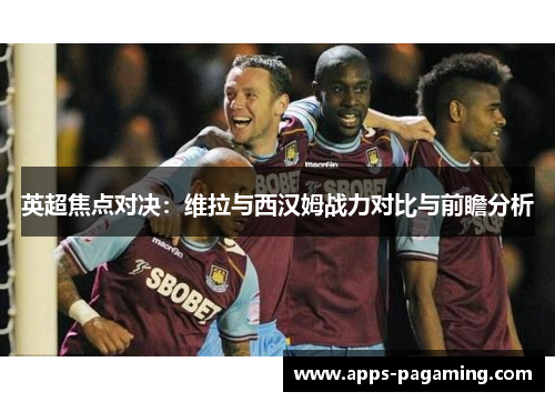 英超焦点对决：维拉与西汉姆战力对比与前瞻分析