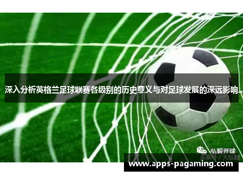 深入分析英格兰足球联赛各级别的历史意义与对足球发展的深远影响