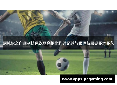 阿扎尔亲自调制特色饮品亮相比利时足球与啤酒节展现多才多艺