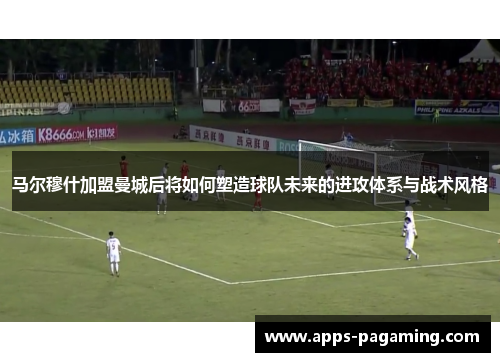 马尔穆什加盟曼城后将如何塑造球队未来的进攻体系与战术风格