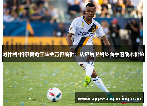 阿什利·科尔传奇生涯全方位解析：从边后卫到多面手的战术价值
