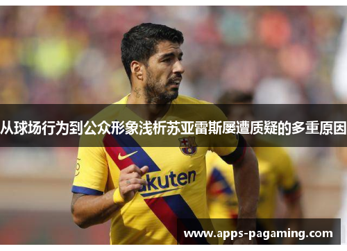 从球场行为到公众形象浅析苏亚雷斯屡遭质疑的多重原因