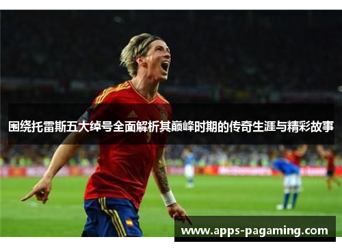 围绕托雷斯五大绰号全面解析其巅峰时期的传奇生涯与精彩故事