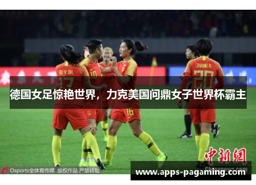 德国女足惊艳世界,力克美国问鼎女子世界杯霸主 德国女足惊艳世界,力克美国问鼎女子世界杯霸主
