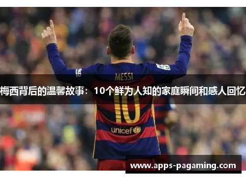 梅西背后的温馨故事：10个鲜为人知的家庭瞬间和感人回忆