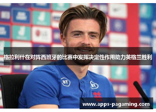 格拉利什在对阵西班牙的比赛中发挥决定性作用助力英格兰胜利