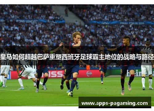 皇马如何超越巴萨重塑西班牙足球霸主地位的战略与路径