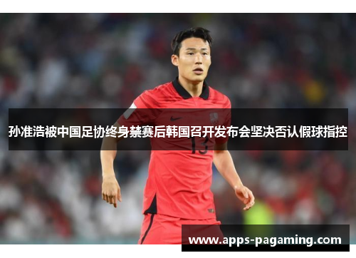 孙准浩被中国足协终身禁赛后韩国召开发布会坚决否认假球指控 孙准浩被中国足协终身禁赛后韩国召开发布会坚决否认假球指控